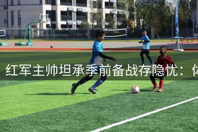 红军主帅坦承季前备战存隐忧：体能短板成利物浦最大绊脚石