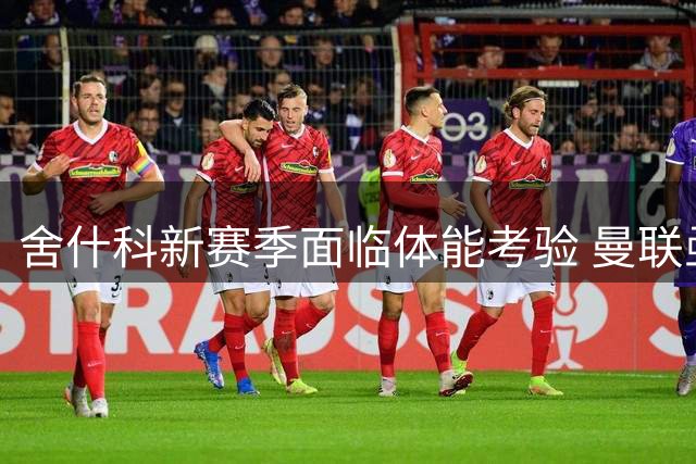 舍什科新赛季面临体能考验 曼联亟需射手王状态回归